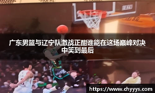 广东男篮与辽宁队激战正酣谁能在这场巅峰对决中笑到最后
